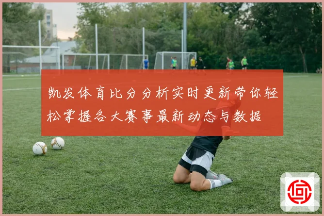 凯发体育比分分析实时更新带你轻松掌握各大赛事最新动态与数据
